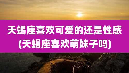 天蝎座喜欢可爱的还是性感(天蝎座喜欢萌妹子吗)