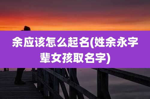 余应该怎么起名(姓余永字辈女孩取名字)