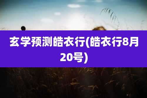 玄学预测皓衣行(皓衣行8月20号)