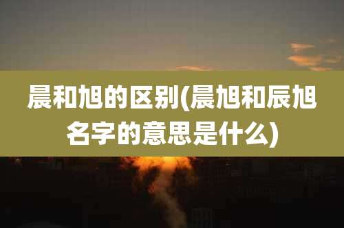 晨和旭的区别(晨旭和辰旭名字的意思是什么)
