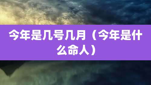 今年是几号几月（今年是什么命人）