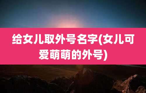 给女儿取外号名字(女儿可爱萌萌的外号)