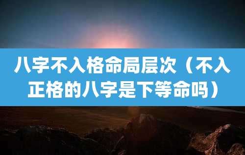八字不入格命局层次(不入正格的八字是下等命吗)