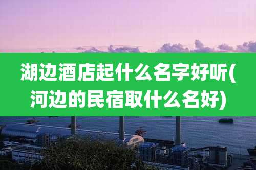湖边酒店起什么名字好听(河边的民宿取什么名好)