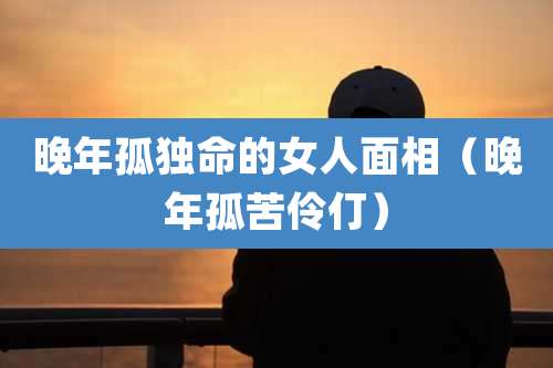 晚年孤独命的女人面相(晚年孤苦伶仃)