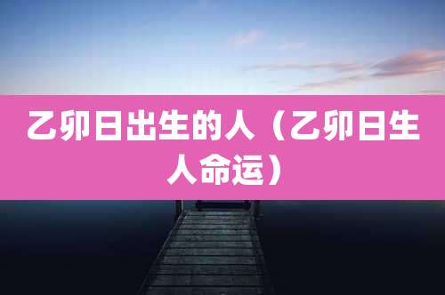 乙卯日出生的人（乙卯日生人命运）