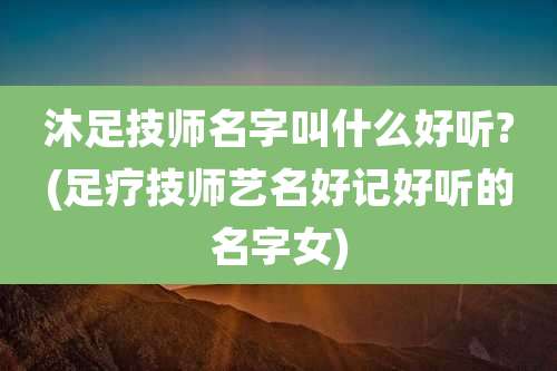 沐足技师名字叫什么好听?(足疗技师艺名好记好听的名字女)