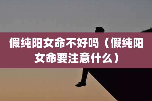 假纯阳女命不好吗（假纯阳女命要注意什么）