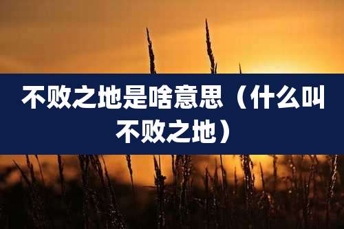 不败之地是啥意思（什么叫不败之地）