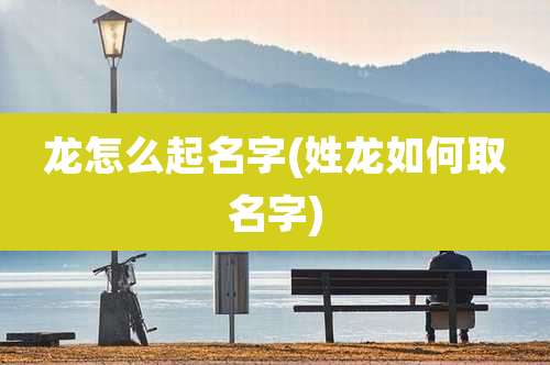 龙怎么起名字(姓龙如何取名字)