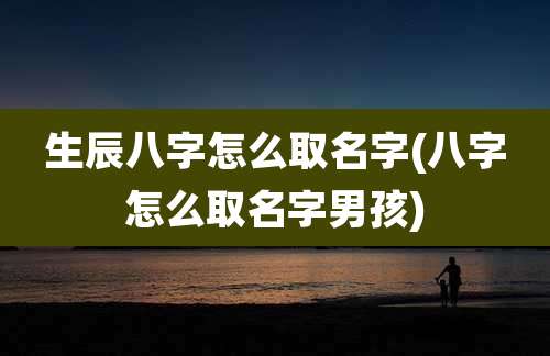 生辰八字怎么取名字(八字怎么取名字男孩)