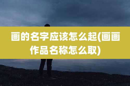 画的名字应该怎么起(画画作品名称怎么取)