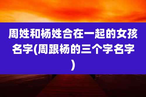 周姓和杨姓合在一起的女孩名字(周跟杨的三个字名字)