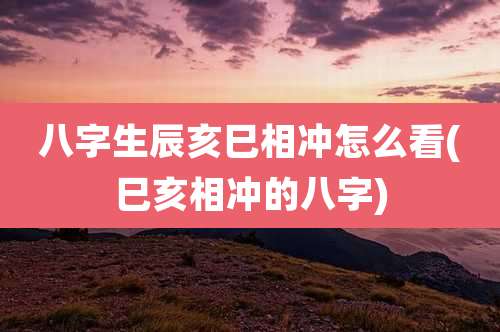 八字生辰亥巳相冲怎么看(巳亥相冲的八字)