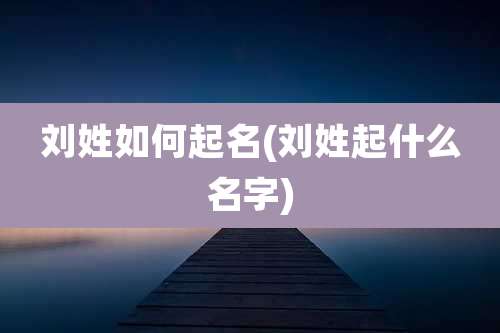 刘姓如何起名(刘姓起什么名字)