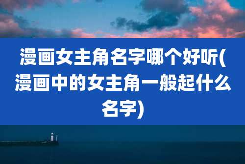 漫画女主角名字哪个好听(漫画中的女主角一般起什么名字)