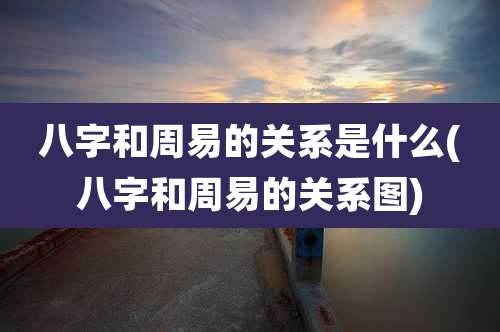 八字和周易的关系是什么(八字和周易的关系图)