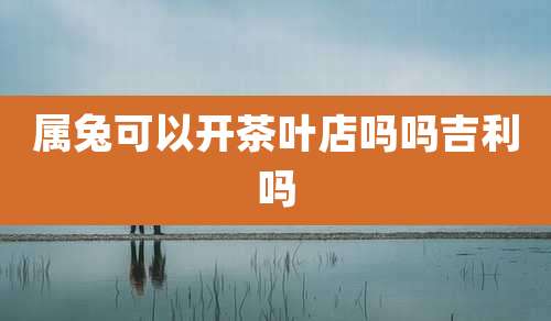 属兔可以开茶叶店吗吗吉利吗