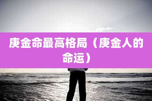 庚金命最高格局（庚金人的命运）