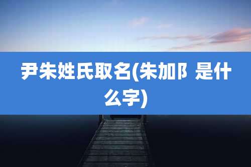 尹朱姓氏取名(朱加阝是什么字)