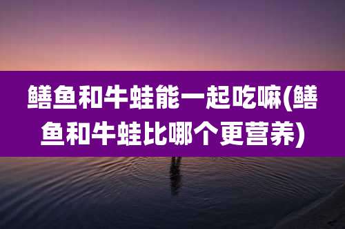 鳝鱼和牛蛙能一起吃嘛(鳝鱼和牛蛙比哪个更营养)