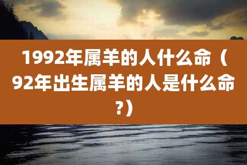 1992年属羊的人什么命（92年出生属羊的人是什么命?）