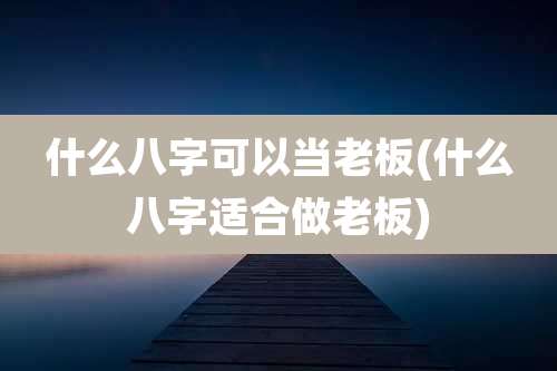 什么八字可以当老板(什么八字适合做老板)