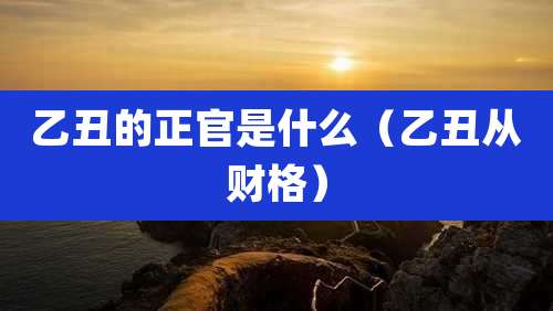 乙丑的正官是什么（乙丑从财格）