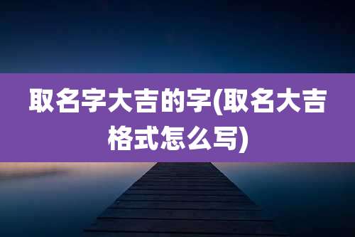 取名字大吉的字(取名大吉格式怎么写)