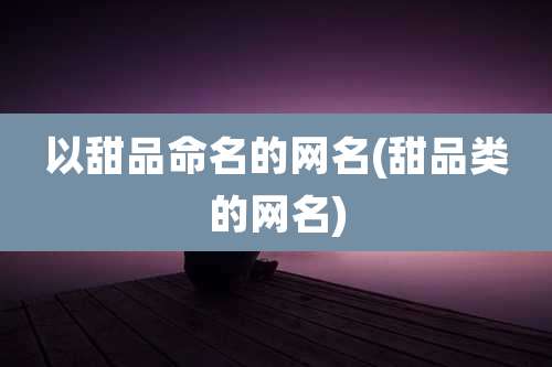以甜品命名的网名(甜品类的网名)