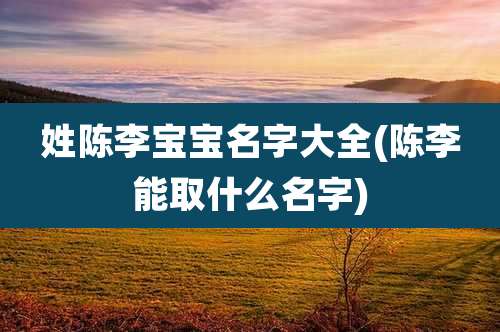 姓陈李宝宝名字大全(陈李能取什么名字)