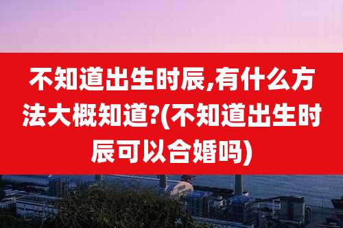 不知道出生时辰,有什么方法大概知道?(不知道出生时辰可以合婚吗)