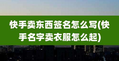 快手卖东西签名怎么写(快手名字卖衣服怎么起)