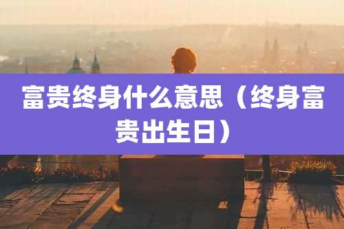 富贵终身什么意思（终身富贵出生日）