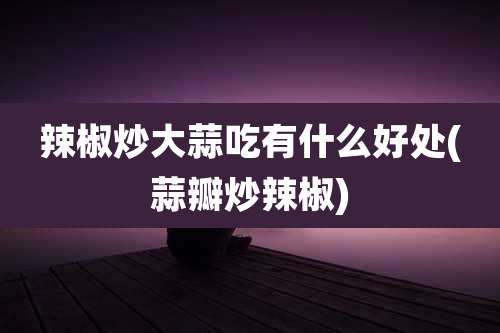 辣椒炒大蒜吃有什么好处(蒜瓣炒辣椒)