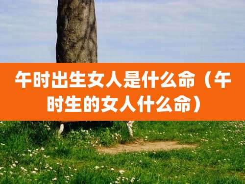 午时出生女人是什么命（午时生的女人什么命）