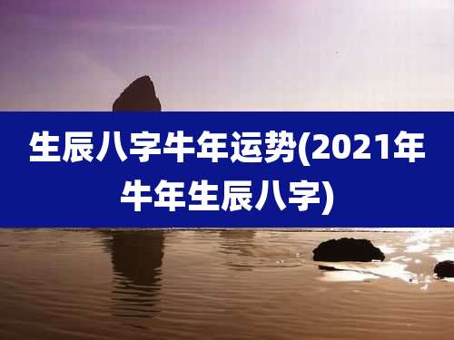 生辰八字牛年运势(2021年牛年生辰八字)