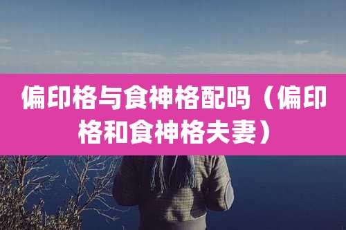 偏印格与食神格配吗（偏印格和食神格夫妻）