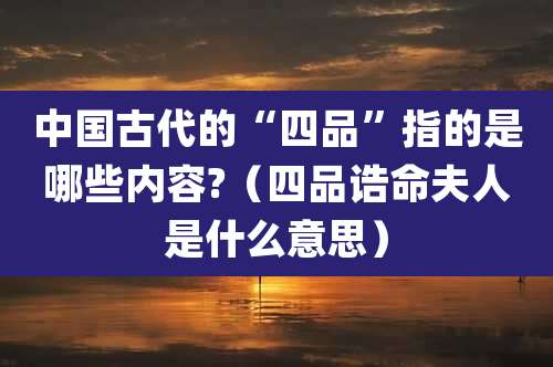 中国古代的“四品”指的是哪些内容?（四品诰命夫人是什么意思）