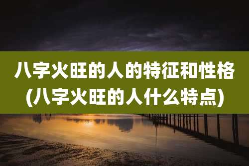 八字火旺的人的特征和性格(八字火旺的人什么特点)