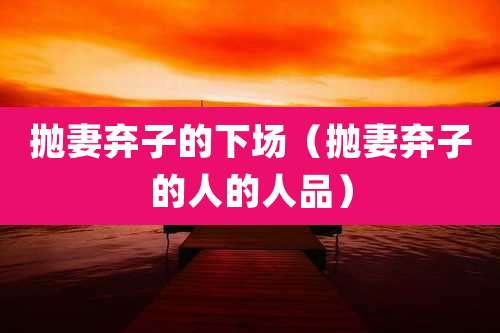 抛妻弃子的下场（抛妻弃子的人的人品）