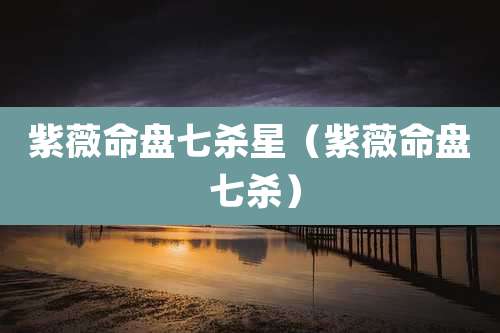 紫薇命盘七杀星（紫薇命盘 七杀）