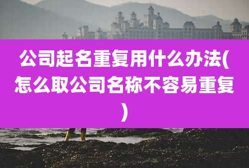 公司起名重复用什么办法(怎么取公司名称不容易重复)