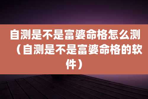 自测是不是富婆命格怎么测（自测是不是富婆命格的软件）
