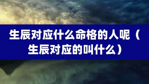 生辰对应什么命格的人呢（生辰对应的叫什么）