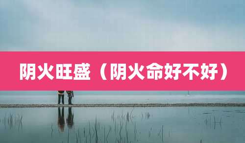阴火旺盛（阴火命好不好）