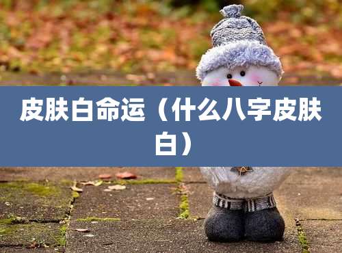 皮肤白命运（什么八字皮肤白）