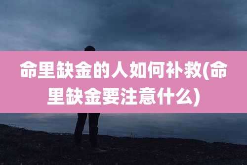 命里缺金的人如何补救(命里缺金要注意什么)