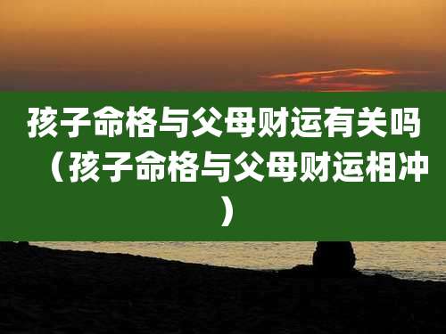 孩子命格与父母财运有关吗(孩子命格与父母财运相冲)