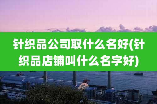 针织品公司取什么名好(针织品店铺叫什么名字好)